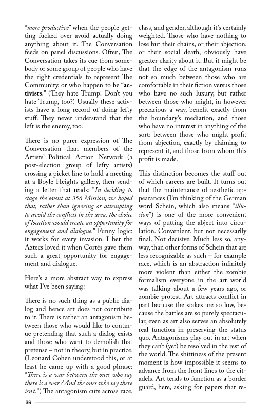 “more productive’ when the people get-
ting fucked over avoid actually doing
anything about it. The Conversation
feeds on panel discussions. Often, The
Conversation takes its cue from some
body or some group of people who have
the right credentials to represent The
Community, or who happen to be “ac~
tivists.” (They hate Trump! Don't you
hate Trump, too?) Usually these activ-
ists have a long record of doing lefty
stuf. They never understand that the
left isthe enemy, too.

 

There is no purer expression of The
Conversation than members of the
Artists’ Political Action Network (a
post-election group of lefty artists)
crossing a picket line to hold a meeting
at a Boyle Heights gallery, then send-
ing a letter that reads: “In deciding to
stage the event at 356 Mission, we hoped
‘that, rather than ignoring or attempting
10 avoid the conflicts inthe area, the choice
af location would create an opportunity for
engagement and dialogue.” Funny logic:
it works for every invasion. I bet the
Aatecs loved it when Cortés gave them
such a great opportunity for engage-
ment and dialogue.

Here's a more abstract way to express
what I've been saying:

“There is no such thing as a public dia-
log and hence art does not contribute
to it. There is rather an antagonism be-
‘tween those who would like to contin-
ue pretending that such a dialog exists
and those who want to demolish that
pretense ~ not in theory, but in practice.
(Leonard Cohen understood this, or at
least he came up with a good phrase:
“There isa war between the ones who say
‘there isa war/ And the ones who say there
isn’t”) The antagonism cuts across race,

8

 

class, and gender, although it's certainly
weighted. Those who have nothing to
lose but their chains, or their abjection,
or their social death, obviously have
greater clarity about it. But it might be
that the edge of the antagonism runs
not so much between those who are
comfortable in their fiction versus those
who have no such luxury, but rather
between those who might, in however
precarious a way, benefit exactly from
the boundary’s mediation, and those
‘who have no interest in anything of the
sort: between those who might profit
from abjection, exactly by claiming to
represent it, and those from whom this
profit is made.

 

This distinction becomes the stuff out
of which careers are built. It tums out
that the maintenance of aesthetic ap-
ppearances (I'm thinking of the German
word Schein, which also means “illu-
sion’) is one of the more convenient
ways of putting the abject into circu-
. Convenient, but not necessarily
final. Not decisive. Much less so, any-
‘way, than other forms of Schein that are
less recognizable as such ~ for example
race, which is an abstraction infinitely
more violent than either the zombie
formalism everyone in the art world
was talking about a few years ago, or
zombie protest. Art attracts conflict in
ppart because the stakes are so low, be-
cause the battles are so purely spectacu-
lar, even as art also serves an absolutely
real function in preserving the status
quo. Antagonisms play out in art when
they can't (yet) be resolved in the rest of
the world. The shittiness of the present
moment is how impossible it seems to
advance from the front lines to the cit-
adels. Art tends to function as a border
guard, here, asking for papers that re-

 

 

 

 
